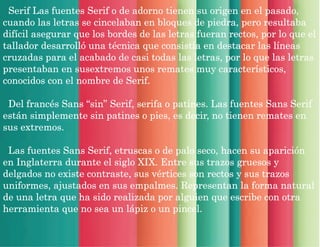 Serif Las fuentes Serif o de adorno tienen su origen en el pasado,
cuando las letras se cincelaban en bloques de piedra, pero resultaba
difícil asegurar que los bordes de las letras fueran rectos, por lo que el
tallador desarrolló una técnica que consistía en destacar las líneas
cruzadas para el acabado de casi todas las letras, por lo que las letras
presentaban en susextremos unos remates muy característicos,
conocidos con el nombre de Serif.
Del francés Sans “sin” Serif, serifa o patines. Las fuentes Sans Serif
están simplemente sin patines o pies, es decir, no tienen remates en
sus extremos.
Las fuentes Sans Serif, etruscas o de palo seco, hacen su aparición
en Inglaterra durante el siglo XIX. Entre sus trazos gruesos y
delgados no existe contraste, sus vértices son rectos y sus trazos
uniformes, ajustados en sus empalmes. Representan la forma natural
de una letra que ha sido realizada por alguien que escribe con otra
herramienta que no sea un lápiz o un pincel.
 