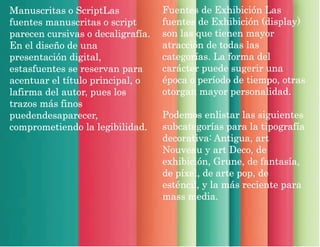 Manuscritas o ScriptLas
fuentes manuscritas o script
parecen cursivas o decaligrafía.
En el diseño de una
presentación digital,
estasfuentes se reservan para
acentuar el título principal, o
lafirma del autor, pues los
trazos más finos
puedendesaparecer,
comprometiendo la legibilidad.
Fuentes de Exhibición Las
fuentes de Exhibición (display)
son las que tienen mayor
atracción de todas las
categorías. La forma del
carácter puede sugerir una
época o período de tiempo, otras
otorgan mayor personalidad.
Podemos enlistar las siguientes
subcategorías para la tipografía
decorativa: Antigua, art
Nouveau y art Deco, de
exhibición, Grune, de fantasía,
de píxel, de arte pop, de
esténcil, y la más reciente para
mass media.
 