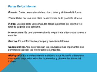 Partes De Un Informe:
Portada: Datos personales del escritor o autor y el título del informe.
Título: Debe dar una idea clara de demostrar de lo que trata el texto
Índice: En esta parte van señaladas todas las partes del informe y el
total de páginas que contiene.
Introducción: Es una breve reseña de lo que trata el tema que vamos a
estudiar.
Cuerpo: Es la información principal y completa del tema.
Conclusiones: Aquí se presentan los resultados más importantes que
permiten responder las interrogantes planteadas.
Bibliografía: Es el ordenamiento alfabético y por fecha de la literatura
usada para responder todas las inquietudes y plantear las ideas del
trabajo.
 
