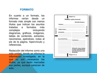 FORMATO
En cuanto a un formato, los
informes varían desde un
formato más simple con menos
títulos que indican los asuntos
tratados a formatos más
complejos incluyendo
diagramas, gráficos, imágenes,
tablas de contenido, extractos,
resúmenes, apéndices, notas al
pie de la página, hipervínculo y
referencias.
Redacción del informe como una
sola unidad, donde se informa la
información investigada, en la
que no son necesarios los
títulos, ya que están marcadas
sus partes, aunque carezcan de
esto.
 