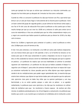 como por ejemplo los hizo que se estiran que calentaran sus músculos caminando y ya
después los hizo trotar pero ya después de 2 minutos los hizo corre a velocidad.
Cuando los niños se cansaron la profesora les dijo que hicieran una fila y que tenían que
brincar con un solo pie hasta llegar al otro extremo de la chancha para la profesora tiene
un buen control del grupo de segundo grado y ya por ultimo los hizo brincar como sapos y
ese fue el fin del curso de educación física pero la profesora se dio cuenta que se llevo
mucho tiempo por que ya casi eran las 10:00 am y entraron al salón para entrar con el
curso de matemáticas e hizo una actividad para que los niños comprendieran mejor y era
y seguir una sucesión que habían puesto la profesora pero ya dieron las 10:30 y los dejo
salir al receso.
Dieron las 11:00am y regresaron para contestar el cuadro y como la profesora se retira
alas 12:00pm pues asta ahí termino el día.
El día 4 de julio entramos a la institución a las 8:00 am como cada mañana empezamos
con una lectura breve para que el año aprenda a leer y se le facilite las lecturas se les
evalúa para que el niño vaya conociendo el cuanto a mejorado o no eso es lo que se le
dice al niño acabando las lecturas vieron las habilidades del lenguajes por que la suponen
en práctica y la profesora les explica que son esas habilidades al culminar la actividad
siguieron con matemáticas y la profesora les dijo que ya habían acabado el bloque 4 y
seguirían con el bloque 5 pero antes de comenzar tendrían que hacer un repaso de lo que
ya estuvieron realizando las clases pasadas pero los niños dijeron que mejor siguieran
viendo lo de las multiplicaciones para poder seguir aprendiendo más, la maestra dijo que
estaría bien entonces que dijeran en que tenían dudas pero solo querían que les aplicaran
más ejercicios claro pero no todos hay niños que no quieren participara y son muy
berrinchudo y no se están quietos porque a cada rato se pelean o se agreden
verbalmente, la profesora puso unos ejercicios y les dijo que los resolvieran sin utilizar
tabla de multiplicar para que los resolvieran y fueran capases de analizar por ellos
mismos el problema planteado pero a las 10 am llegaron a comunicarle a la profesora que
tendría que asistir a una reunión que se realizaría en la biblioteca de la institución y como
 