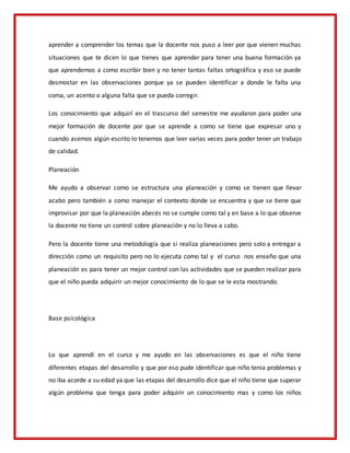 aprender a comprender los temas que la docente nos puso a leer por que vienen muchas
situaciones que te dicen lo que tienes que aprender para tener una buena formación ya
que aprendemos a como escribir bien y no tener tantas faltas ortográfica y eso se puede
desmostar en las observaciones porque ya se pueden identificar a donde le falta una
coma, un acento o alguna falta que se pueda corregir.
Los conocimiento que adquirí en el trascurso del semestre me ayudaron para poder una
mejor formación de docente por que se aprende a como se tiene que expresar uno y
cuando asemos algún escrito lo tenemos que leer varias veces para poder tener un trabajo
de calidad.
Planeación
Me ayudo a observar como se estructura una planeación y como se tienen que llevar
acabo pero también a como manejar el contexto donde se encuentra y que se tiene que
improvisar por que la planeación abecés no se cumple como tal y en base a lo que observe
la docente no tiene un control sobre planeación y no lo lleva a cabo.
Pero la docente tiene una metodología que si realiza planeaciones pero solo a entregar a
dirección como un requisito pero no lo ejecuta como tal y el curso nos enseño que una
planeación es para tener un mejor control con las actividades que se pueden realizar para
que el niño pueda adquirir un mejor conocimiento de lo que se le esta mostrando.
Base psicológica
Lo que aprendí en el curso y me ayudo en las observaciones es que el niño tiene
diferentes etapas del desarrollo y que por eso pude identificar que niño tenia problemas y
no iba acorde a su edad ya que las etapas del desarrollo dice que el niño tiene que superar
algún problema que tenga para poder adquirir un conocimiento mas y como los niños
 