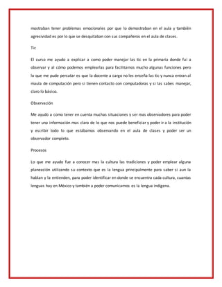 mostraban tener problemas emocionales por que lo demostraban en el aula y también
agresividad es por lo que se desquitaban con sus compañeros en el aula de clases.
Tic
El curso me ayudo a explicar a como poder manejar las tic en la primaria donde fui a
observar y al cómo podemos emplearlas para facilitarnos mucho algunas funciones pero
lo que me pude percatar es que la docente a cargo no les enseña las tic y nunca entran al
maula de computación pero si tienen contacto con computadoras y si las sabes manejar,
claro lo básico.
Observación
Me ayudo a como tener en cuenta muchas situaciones y ser mas observadores para poder
tener una información mas clara de lo que nos puede beneficiar y poder ir a la institución
y escribir todo lo que estábamos observando en el aula de clases y poder ser un
observador completo.
Procesos
Lo que me ayudo fue a conocer mas la cultura las tradiciones y poder emplear alguna
planeación utilizando su contexto que es la lengua principalmente para saber si aun la
hablan y la entienden, para poder identificar en donde se encuentra cada cultura, cuantas
lenguas hay en México y también a poder comunicarnos es la lengua indígena.
 