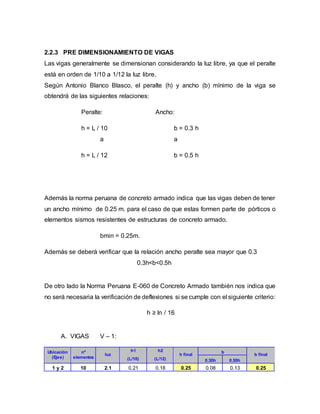 2.2.3 PRE DIMENSIONAMIENTO DE VIGAS
Las vigas generalmente se dimensionan considerando la luz libre, ya que el peralte
está en orden de 1/10 a 1/12 la luz libre.
Según Antonio Blanco Blasco, el peralte (h) y ancho (b) mínimo de la viga se
obtendrá de las siguientes relaciones:
Peralte: Ancho:
h = L / 10 b = 0.3 h
a a
h = L / 12 b = 0.5 h
Además la norma peruana de concreto armado indica que las vigas deben de tener
un ancho mínimo de 0.25 m. para el caso de que estas formen parte de pórticos o
elementos sismos resistentes de estructuras de concreto armado.
bmin = 0.25m.
Además se deberá verificar que la relación ancho peralte sea mayor que 0.3
0.3h<b<0.5h
De otro lado la Norma Peruana E-060 de Concreto Armado también nos indica que
no será necesaria la verificación de deflexiones si se cumple con el siguiente criterio:
h ≥ ln / 16
A. VIGAS V – 1:
Ubicación
(Ejes)
nº
elementos
luz
h1 h2
h final
b
b final
(L/10) (L/12) 0.30h 0.50h
1 y 2 10 2.1 0.21 0.18 0.25 0.08 0.13 0.25
 