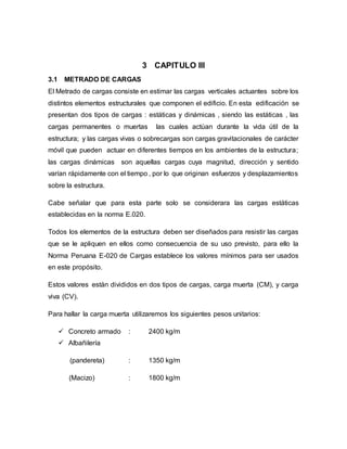 3 CAPITULO III
3.1 METRADO DE CARGAS
El Metrado de cargas consiste en estimar las cargas verticales actuantes sobre los
distintos elementos estructurales que componen el edificio. En esta edificación se
presentan dos tipos de cargas : estáticas y dinámicas , siendo las estáticas , las
cargas permanentes o muertas las cuales actúan durante la vida útil de la
estructura; y las cargas vivas o sobrecargas son cargas gravitacionales de carácter
móvil que pueden actuar en diferentes tiempos en los ambientes de la estructura;
las cargas dinámicas son aquellas cargas cuya magnitud, dirección y sentido
varían rápidamente con el tiempo , por lo que originan esfuerzos y desplazamientos
sobre la estructura.
Cabe señalar que para esta parte solo se considerara las cargas estáticas
establecidas en la norma E.020.
Todos los elementos de la estructura deben ser diseñados para resistir las cargas
que se le apliquen en ellos como consecuencia de su uso previsto, para ello la
Norma Peruana E-020 de Cargas establece los valores mínimos para ser usados
en este propósito.
Estos valores están divididos en dos tipos de cargas, carga muerta (CM), y carga
viva (CV).
Para hallar la carga muerta utilizaremos los siguientes pesos unitarios:
 Concreto armado : 2400 kg/m
 Albañilería
(pandereta) : 1350 kg/m
(Macizo) : 1800 kg/m
 