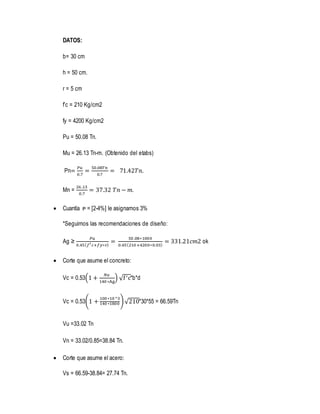 DATOS:
b= 30 cm
h = 50 cm.
r = 5 cm
f’c = 210 Kg/cm2
fy = 4200 Kg/cm2
Pu = 50.08 Tn.
Mu = 26.13 Tn-m. (Obtenido del etabs)
Pn=
𝑃𝑢
0.7
=
50.08𝑇𝑛
0.7
= 71.42𝑇𝑛.
Mn =
26 .13
0.7
= 37.32 𝑇𝑛 − 𝑚.
 Cuantía ᴘ = [2-4%] le asignamos 3%
*Seguimos las recomendaciones de diseño:
Ag ≥
𝑃𝑢
0.45( 𝑓′ 𝑐+𝑓𝑦∗ᴘ)
=
50.08∗1000
0.45(210 +4200∗0.03)
= 331.21𝑐𝑚2 ok
 Corte que asume el concreto:
Vc = 0.53(1 +
𝑁𝑢
140 ∗Ag
) √f′c*b*d
Vc = 0.53(1 +
100 ∗10 ^3
140 ∗1800 )√210*30*55 = 66.59Tn
Vu =33.02 Tn
Vn = 33.02/0.85=38.84 Tn.
 Corte que asume el acero:
Vs = 66.59-38.84= 27.74 Tn.
 