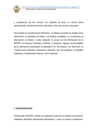 INSTITUTODEEDUCACIÓNSUPERIOR TECNOLÓGICO PÚBLICO “ABANCAY”
CARRERA PROFESIONALDE COMPUTACION E INFORMATICA
y constatación de los mismos. Su finalidad es tener un control sobre
adquisiciones, Asistencia Técnica, Garantías, años de servicio y ubicación.
Para realizar la caracterización Hardware, se utilizara procesos de Análisis de la
información, se tabularán los datos y se emitirán resultados. La recolección de
información se llevará a cabo utilizando la propia red de información de la
IESTPA con recursos Hardware, Software y Humanos. Algunos de los detalles
de la información recolectada se adjuntarán en los anexos y se resumirán en
Cuadros que contendrán información relevante, que nos ayudarán en posibles
Auditorias y Evaluaciones Internas como Externas.
1. ANTECEDENTES
Actualmente la IESTPA cuenta con máquinas modernas en donde se encuentran
instaladas diferentes aplicaciones informáticas; y para su acceso o interacción,
 