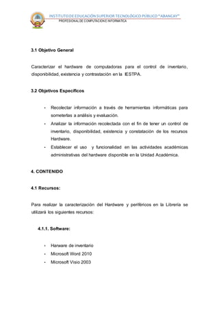 INSTITUTODEEDUCACIÓNSUPERIOR TECNOLÓGICO PÚBLICO “ABANCAY”
CARRERA PROFESIONALDE COMPUTACION E INFORMATICA
3.1 Objetivo General
Caracterizar el hardware de computadoras para el control de inventario,
disponibilidad, existencia y contrastación en la IESTPA.
3.2 Objetivos Específicos
• Recolectar información a través de herramientas informáticas para
someterlas a análisis y evaluación.
• Analizar la información recolectada con el fin de tener un control de
inventario, disponibilidad, existencia y constatación de los recursos
Hardware.
• Establecer el uso y funcionalidad en las actividades académicas
administrativas del hardware disponible en la Unidad Académica.
4. CONTENIDO
4.1 Recursos:
Para realizar la caracterización del Hardware y periféricos en la Librería se
utilizará los siguientes recursos:
4.1.1. Software:
• Harware de inventario
• Microsoft Word 2010
• Microsoft Visio 2003
 