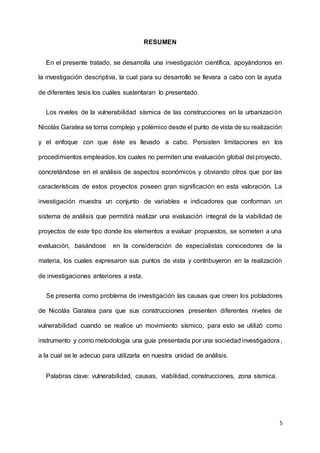 5
RESUMEN
En el presente tratado, se desarrolla una investigación científica, apoyándonos en
la investigación descriptiva, la cual para su desarrollo se llevara a cabo con la ayuda
de diferentes tesis los cuáles sustentaran lo presentado.
Los niveles de la vulnerabilidad sísmica de las construcciones en la urbanización
Nicolás Garatea se torna complejo y polémico desde el punto de vista de su realización
y el enfoque con que éste es llevado a cabo. Persisten limitaciones en los
procedimientos empleados, los cuales no permiten una evaluación global del proyecto,
concretándose en el análisis de aspectos económicos y obviando otros que por las
características de estos proyectos poseen gran significación en esta valoración. La
investigación muestra un conjunto de variables e indicadores que conforman un
sistema de análisis que permitirá realizar una evaluación integral de la viabilidad de
proyectos de este tipo donde los elementos a evaluar propuestos, se someten a una
evaluación, basándose en la consideración de especialistas conocedores de la
materia, los cuales expresaron sus puntos de vista y contribuyeron en la realización
de investigaciones anteriores a esta.
Se presenta como problema de investigación las causas que creen los pobladores
de Nicolás Garatea para que sus construcciones presenten diferentes niveles de
vulnerabilidad cuando se realice un movimiento sísmico, para esto se utilizó como
instrumento y como metodología una guía presentada por una sociedadinvestigadora,
a la cual se le adecuo para utilizarla en nuestra unidad de análisis.
Palabras clave: vulnerabilidad, causas, viabilidad, construcciones, zona sísmica.
 