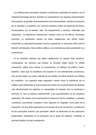 9
Las edificaciones esenciales requieren condiciones especiales en relación con la
mitigación del riesgo sísmico, teniendo en consideración sus rigurosos requerimientos
de ocupación, la garantía de la preservación de su funcionalidad, durante la ocurrencia
de un desastre y a posteriori, así como los elevados costos de reposición de daños,
incrementados por el elevado valor del equipamiento y recursos materiales que
resguardan. La experiencia internacional muestra cómo en los últimos terremotos
ocurridos, un significativo número de estas instalaciones han sufrido daños,
reduciendo su capacidad de prestar servicio y generando un escenario crítico para la
atención del desastre. Este análisis conlleva a la prioridad que debe prestársele a su
conservación.
Si se considera además que estas instalaciones no poseen fines lucrativos,
constituyendo los servicios que prestan su principal objeto social, no resulta
conveniente utilizar para evaluar su conveniencia, un enfoque de análisis “costo–
beneficio” dado que: los beneficios del proyecto no son estrictamente económicos,
sino de otra índole, los cuales además de ser difíciles de definir también son difíciles
de cuantificar. Los aspectos antes expuestos inclinan hacia la realización de un
análisis costo-efectividad, el cual compara los costos con la potencialidad de alcanzar
más eficientemente los objetivos no expresables en moneda, sino en productos o
servicios, lo cual se adecua perfectamente a las peculiaridades de los proyectos
estudiados. No impone como prerrequisito la traducción de los resultados a unidades
monetarias, permitiendo considerar otros aspectos no tangibles como parte de la
evaluación, los que serán apreciados en el proceso de toma de decisión. La definición
de los principales factores que permitirán valorar la efectividad de las soluciones
proyectuales, basándose en la percepción de un grupo de expertos, constituyó el
principal objetivo de esta investigación.
 