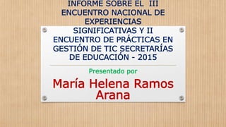INFORME SOBRE EL III
ENCUENTRO NACIONAL DE
EXPERIENCIAS
SIGNIFICATIVAS Y II
ENCUENTRO DE PRÁCTICAS EN
GESTIÓN DE TIC SECRETARÍAS
DE EDUCACIÓN - 2015
Presentado por
María Helena Ramos
Arana
 