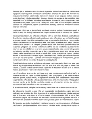 Mientras que la mitad brincaba, los demás esperaban sentados en la banca, comenzaban
a golpearse con la pared, a molestarse entre ellos, entonces les decía ‘‘No hicieran eso
porque se lastimarían’’ y comencé a platicar con ellos de lo que les gusta realizar para que
no se aburrieran mientas esperaban; después de eso me acerque a ala educadora para
peguntarle que ‘‘actividades se realizarían el jueves, y respondió que un cuento y en cada
salón realizarían juegos organizados’’; enseguida indico a los niños que bajaran para que
subieran sus compañeros, bajaron y subieron los demás y fueron las mimas indicaciones
para que brincaran.
La educara índico que el tiempo había terminado y que se pusieran los zapatos para ir al
salón, se llevo a la mitad y me quede con los para esperar a que se pusieran sus zapatos.
Nos dirigimos al salón, los niños se sentaron y entro la promotora de salud para hablarles
de un tema a los niños, ella comenzó cuestionado a los niños sobre que se había festejado
la semana pasada y los niños respondieron que el cumpleaños de la tierra, y entonces les
comenzó a platicar sobre las cosas que pone triste y feliz al planeta tierra, luego conto un
cuento que se llamaba ‘‘Los calagaris’’(hablaba sobre unos marcianos que terminaron con
su planeta y llegaron a la tierra a contaminar). Al final ella les cuestionaba cuales eran los
recursos que encontrábamos en la tierra y que cosas se hacían para ponerla feliz y cuales
no, entonces los niños respondían que la tierra nos daba agua, suelo, aire, plantas, y que
cuando nadie tiraba basura la tierra se sentía feliz y que estaba triste cuando cortaban
arboles, quemaban basura, tiraban agua; y les enseño una canción que hablaba sobre las
cosas que hay en el planeta. Con este tema abordan el aspecto de mundo natural, ya que
comprenden sobre la necesidad de cuidar a nuestro planeta.
Cuando se trata de explicar algún tema sobre este campo se realiza dentro del aula, para
realizar algún experimento lo realizan fuera del aula en el área de juegos o frente a los
salones, y cuando se trata de ver videos o películas lo hacen en el salón o en el aula de
medios. (Exploración y conocimiento del mundo)
Los niños salieron al recreo, les toco jugar en el patio que se encuentra frente al salón, la
maestra les dios su cajita (contiene juguetes) para que jugaran, y les presto material
didáctico (palillos, cubos, pinzas), yo jugaba con las niñas, ellas comenzaron a maquillarse
y jugar con las niñas de otro salón que se encontraban en la misma área, los niños jugaban
con sus carritos y los demás construían cosas con el material; termino su recreo y
regresaron al salón para lavarse las manos y comer.
Al terminar de comer, recogieron sus cosas y continuaron con la última actividad del día,
La educadora, repartió a cada niño un engargolado con bastantes copias para que
realizaran una actividad; les dicto el numero de la pagina que tenían que trabajar para que
ellos la buscaran, solo algunos niños reconocen números grandes (50) y les es fácil
encontrar la pagina, hay niños que aun les cuesta identificar números grandes entonces la
educadora les ayudaba diciéndoles es el ‘‘cinco y cuatro’’ y solo así encontraban la pagina.
En la pagina que tenían que trabajar, trataba de buscar el camino para que un niño llegara
con un señor que vendía helados, entonces aquí los niños tenían que identificar cual era el
 