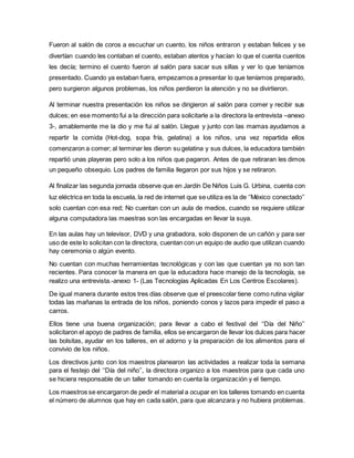 Fueron al salón de coros a escuchar un cuento, los niños entraron y estaban felices y se
divertían cuando les contaban el cuento, estaban atentos y hacían lo que el cuenta cuentos
les decía; termino el cuento fueron al salón para sacar sus sillas y ver lo que teníamos
presentado. Cuando ya estaban fuera, empezamos a presentar lo que teníamos preparado,
pero surgieron algunos problemas, los niños perdieron la atención y no se divirtieron.
Al terminar nuestra presentación los niños se dirigieron al salón para comer y recibir sus
dulces; en ese momento fui a la dirección para solicitarle a la directora la entrevista –anexo
3-, amablemente me la dio y me fui al salón. Llegue y junto con las mamas ayudamos a
repartir la comida (Hot-dog, sopa fría, gelatina) a los niños, una vez repartida ellos
comenzaron a comer; al terminar les dieron su gelatina y sus dulces, la educadora también
repartió unas playeras pero solo a los niños que pagaron. Antes de que retiraran les dimos
un pequeño obsequio. Los padres de familia llegaron por sus hijos y se retiraron.
Al finalizar las segunda jornada observe que en Jardín De Niños Luis G. Urbina, cuenta con
luz eléctrica en toda la escuela, la red de internet que se utiliza es la de ‘’México conectado’’
solo cuentan con esa red; No cuentan con un aula de medios, cuando se requiere utilizar
alguna computadora las maestras son las encargadas en llevar la suya.
En las aulas hay un televisor, DVD y una grabadora, solo disponen de un cañón y para ser
uso de este lo solicitan con la directora, cuentan con un equipo de audio que utilizan cuando
hay ceremonia o algún evento.
No cuentan con muchas herramientas tecnológicas y con las que cuentan ya no son tan
recientes. Para conocer la manera en que la educadora hace manejo de la tecnología, se
realizo una entrevista.-anexo 1- (Las Tecnologías Aplicadas En Los Centros Escolares).
De igual manera durante estos tres días observe que el preescolar tiene como rutina vigilar
todas las mañanas la entrada de los niños, poniendo conos y lazos para impedir el paso a
carros.
Ellos tiene una buena organización; para llevar a cabo el festival del ‘‘Día del Niño’’
solicitaron el apoyo de padres de familia, ellos se encargaron de llevar los dulces para hacer
las bolsitas, ayudar en los talleres, en el adorno y la preparación de los alimentos para el
convivio de los niños.
Los directivos junto con los maestros planearon las actividades a realizar toda la semana
para el festejo del ‘‘Día del niño’’, la directora organizo a los maestros para que cada uno
se hiciera responsable de un taller tomando en cuenta la organización y el tiempo.
Los maestros se encargaron de pedir el material a ocupar en los talleres tomando en cuenta
el número de alumnos que hay en cada salón, para que alcanzara y no hubiera problemas.
 