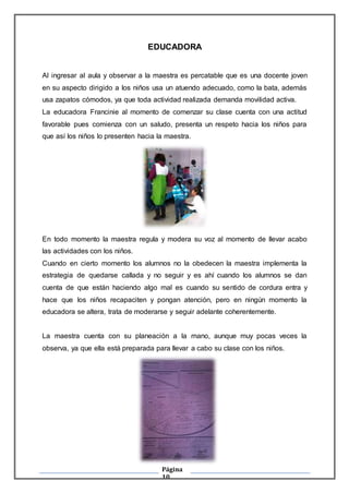 Página
10
EDUCADORA
Al ingresar al aula y observar a la maestra es percatable que es una docente joven
en su aspecto dirigido a los niños usa un atuendo adecuado, como la bata, además
usa zapatos cómodos, ya que toda actividad realizada demanda movilidad activa.
La educadora Francinie al momento de comenzar su clase cuenta con una actitud
favorable pues comienza con un saludo, presenta un respeto hacia los niños para
que así los niños lo presenten hacia la maestra.
En todo momento la maestra regula y modera su voz al momento de llevar acabo
las actividades con los niños.
Cuando en cierto momento los alumnos no la obedecen la maestra implementa la
estrategia de quedarse callada y no seguir y es ahí cuando los alumnos se dan
cuenta de que están haciendo algo mal es cuando su sentido de cordura entra y
hace que los niños recapaciten y pongan atención, pero en ningún momento la
educadora se altera, trata de moderarse y seguir adelante coherentemente.
La maestra cuenta con su planeación a la mano, aunque muy pocas veces la
observa, ya que ella está preparada para llevar a cabo su clase con los niños.
 