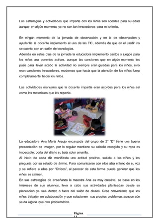 Página
11
Las estrategias y actividades que imparte con los niños son acordes para su edad
aunque en algún momento ya no son tan innovadoras para mi criterio.
En ningún momento de la jornada de observación y en la de observación y
ayudantía la docente implemento el uso de las TIC, además de que en el Jardín no
se cuenta con un salón de tecnologías.
Además en estos días de la jornada la educadora implemento cantos y juegos para
los niños ara ponerlos activos, aunque las canciones que en algún momento les
puso para llevar acabo la actividad no siempre eran guiadas para los niños, sino
eran canciones innovadores, modernas que hacía que la atención de los niños fuera
completamente hacia los niños.
Las actividades manuales que la docente impartía eran acordes para los niños así
como los materiales que les repartía.
La educadora Ana María Araujo encargada del grupo de 2° “D” tiene una buena
presentación de imagen, por lo regular mantiene su cabello recogido y su ropa es
impecable; porta del diario su bata color amarillo.
Al inicio de cada día manifiesta una actitud positiva, saluda a los niños y les
pregunta por su estado de ánimo. Para comunicarse con ellos alza el tono de su voz
y se refiere a ellos por “Chicos”, al parecer de esta forma puede generar que los
niños se calmen.
En sus estrategias de enseñanza la maestra Ana es muy creativa, se basa en los
intereses de sus alumnos, lleva a cabo sus actividades planteadas desde su
planeación ya sea dentro o fuera del salón de clases. Cree conveniente que los
niños trabajen en colaboración y que solucionen sus propios problemas aunque aún
se da alguna que otra problemática.
 