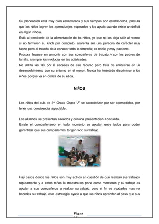 Página
12
Su planeación está muy bien estructurada y sus tiempos son establecidos, procura
que los niños logren los aprendizajes esperados y los ayuda cuando existe un déficit
en algún niño/a.
Está al pendiente de la alimentación de los niños, ya que no los deja salir al recreo
si no terminan su lunch por completo, aparenta ser una persona de carácter muy
fuerte pero al tratarla da a conocer todo lo contrario; es noble y muy paciente.
Procura llevarse en armonía con sus compañeras de trabajo y con los padres de
familia, siempre los involucra en las actividades.
No utiliza las TIC por la escases de este recurso pero trata de enfocarse en un
desenvolvimiento con su entorno en el menor. Nunca ha intentado discriminar a los
niños porque va en contra de su ética.
NIÑOS
Los niños del aula de 3er Grado Grupo “A” se caracterizan por ser acomedidos, por
tener una convivencia agradable.
Los alumnos se presentan aseados y con una presentación adecuada.
Existe el compañerismo en todo momento se ayudan entre todos para poder
garantizar que sus compañeritos tengan todo su trabajo.
Hay casos donde los niños son muy activos en cuestión de que realizan sus trabajos
rápidamente y a estos niños la maestra los pone como monitores y su trabajo es
ayudar a sus compañeros a realizar su trabajo, pero el fin es ayudarles mas no
hacerles su trabajo, esta estrategia ayuda a que los niños aprendan al paso que sus
 