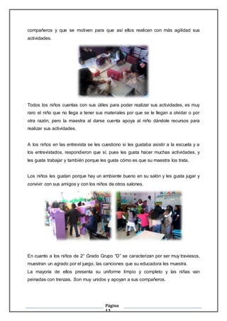 Página
13
compañeros y que se motiven para que así ellos realicen con más agilidad sus
actividades.
Todos los niños cuentas con sus útiles para poder realizar sus actividades, es muy
raro el niño que no llega a tener sus materiales por que se le llegan a olvidar o por
otra razón, pero la maestra al darse cuenta apoya al niño dándole recursos para
realizar sus actividades.
A los niños en las entrevista se les cuestiono si les gustaba asistir a la escuela y a
los entrevistados, respondieron que sí, pues les gusta hacer muchas actividades, y
les gusta trabajar y también porque les gusta cómo es que su maestra los trata.
Los niños les gustan porque hay un ambiente bueno en su salón y les gusta jugar y
convivir con sus amigos y con los niños de otros salones.
En cuanto a los niños de 2° Grado Grupo “D” se caracterizan por ser muy traviesos,
muestran un agrado por el juego, las canciones que su educadora les muestra.
La mayoría de ellos presenta su uniforme limpio y completo y las niñas van
peinadas con trenzas. Son muy unidos y apoyan a sus compañeros.
 