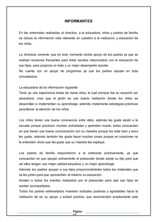 Página
15
INFORMANTES
En las entrevistas realizadas al directivo, a la educadora, niños y padres de familia
se obtuvo la información más relevante en cuestión a la institución, y educación de
los niños.
La directora comento que en todo momento recibe apoyo de los padres ya que se
realizan reuniones frecuentes para tratar asuntos relacionados con la educación de
sus hijos, para propiciar un trato y un mejor desempeño escolar.
No cuenta con un apoyo de programas ya que los padres apoyan en toda
circunstancia.
La educadora dio la información siguiente:
Tiene ya una experiencia basta de nueve años, la cual siempre fue su vocación ser
educadora, cree que el jardín es una buena institución donde los niños se
desarrollan e implementan su aprendizaje, además implementa estrategias prácticas
para llamar la atención de los niños.
Los niños tienen una buena convivencia entre ellos, además les gusta asistir a la
escuela porque practican muchas actividades y aprenden mucho, todos concuerdan
en que tienen una buena comunicación con su maestra porque los trata bien y esos
les gusta, además también les gusta hacer muchas cosas aunque en ocasiones no
le entienden dicen que les gusta que su maestra les explique.
Los padres de familia respondieron a la entrevista positivamente, ya que
concuerdan en que apoyan activamente al preescolar donde asiste su hijo para que
así ellos tengan una mejor calidad educativa y un mejor aprendizaje.
Además los padres apoyan a sus hijos proporcionándoles todos los materiales que
se les piden para que aprovechen al máximo su educación.
Asisten a todos los eventos realizados por el preescolar para que sus hijos se
sientan acompañados.
Todos los padres entrevistados muestran actitudes positivas y agradables hacia la
institución tal es su apoyo y actitud positiva, que recomiendan ampliamente este
 