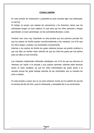 Página
17
CONCLUSIÓN
En esta jornada de observación y ayudantía se pudo rescatar algo muy interesante,
lo cual fue:
El trabajo en equipo que realizan las educadoras y los directivos, hacen que las
actividades tengan un buen objetivo, lo cual sería que los niños aprendan y tengan
garantizado un buen aprendizaje con las actividades llevadas a cabo.
También otra cosa muy importante en esta jornada que nos pudimos percatar fue
que los padres de familia ayudan incondicionalmente a las maestras, con el fin que
los niños tengan y realizan sus actividades correctamente.
Además a los padres de familia les gusta colaborar porque así podrán contribuir a
que sus hijos se sientan mejor además de que los niños les gusta que sus padres
este con ellos en ese momento.
Las maestras implementan diferentes estrategias con el fin de que sus alumnos se
interesen por asistir a la escuela y que quieran aprender, además estas técnicas
tienen un buen resultado, ya que los niños entrevistados les gusta asistir a la
escuela porque les gusta trabajar además de las actividades que su maestra los
pone a realizar.
En esta jornada a pesar que no se pudo observar mucho por la cuestión de que fue
la semana del día del niño, pues lo interesante y rescatable fue lo ya mencionado.
 