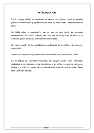 Página3
INTRODUCCIÓN
En el presente trabajo se mencionan las experiencias vividas durante la segunda
jornada de observación y ayudantía en el Jardín de niños “Elena Díaz Lombardo de
Baz”.
Se habla sobre la organización que se vive en este Jardín, los aspectos
sobresalientes del mismo, además del clima que se propicia en el Jardín y su
ambiente que se construye en los salones observados.
Se hace mención de las características particulares de los niños, y su forma de
aprendizaje.
Se rescatan aspectos importantes de las educadoras y los directivos del Jardín.
En el trabajo se presentan evidencias, se incluyen anexos como entrevistas
realizadas a los directivos, a las educadoras, a los niños y a algunos padres de
familia, con el fin de obtener información relevante sobre el Jardín de niños “Elena
Díaz Lombardo de Baz”.
 