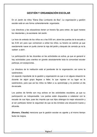 Página5
GESTIÓN Y ORGANIZACIÓN ESCOLAR
En el Jardín de niños “Elena Díaz Lombardo de Baz”. La organización y gestión
escolar está en una forma coherentemente organizada.
Los directivos y las educadoras tienen un horario fijo para entrar, de igual manera
los intendentes y la secretaría del Jardín.
La hora de entrada de los niños es a las 9:00 am, abren las puertas de la escuela a
las 8:45 am para que comiencen a entrar los niños, su horario es estricto ya que
exactamente nueve en punto cierran la reja del jardín y después de cerrada ya no la
vuelven a abrir.
La participación de las docentes en las actividades es activa, ya que en general si
hay actividades para eventos en grande absolutamente toda la comunidad escolar
participa, sin excepciones.
La directora de la institución está al pendiente de la organización, así como la
subdirectora.
Un aspecto importante de la gestión y organización es que si en alguna situación la
docente de algún grupo llegase a faltar, la que ingresa en su lugar es la
subdirectora, para que así los niños no falten a su aprendizaje y no pierdan un día
de escuela.
Los padres de familia son muy activos en las actividades escolares, ya que su
participación es indispensable. Los padres están dispuestos a colaborar con la
escuela de sus hijos, pues les importa que sus hijos obtengan la mejor educación y
al ser partícipes tienen la seguridad de que se les brindara una educación buena y
eficiente.
(Romero, Claudia) menciona que la gestión escolar es agente y al mismo tiempo
factor de mejora.
 