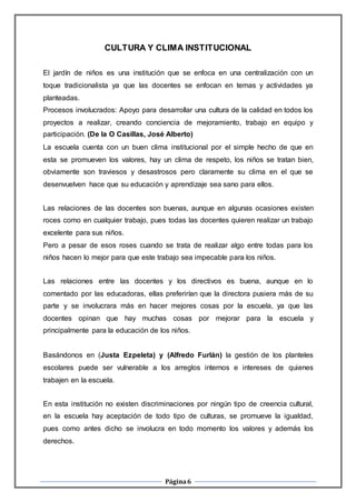 Página6
CULTURA Y CLIMA INSTITUCIONAL
El jardín de niños es una institución que se enfoca en una centralización con un
toque tradicionalista ya que las docentes se enfocan en temas y actividades ya
planteadas.
Procesos involucrados: Apoyo para desarrollar una cultura de la calidad en todos los
proyectos a realizar, creando conciencia de mejoramiento, trabajo en equipo y
participación. (De la O Casillas, José Alberto)
La escuela cuenta con un buen clima institucional por el simple hecho de que en
esta se promueven los valores, hay un clima de respeto, los niños se tratan bien,
obviamente son traviesos y desastrosos pero claramente su clima en el que se
desenvuelven hace que su educación y aprendizaje sea sano para ellos.
Las relaciones de las docentes son buenas, aunque en algunas ocasiones existen
roces como en cualquier trabajo, pues todas las docentes quieren realizar un trabajo
excelente para sus niños.
Pero a pesar de esos roses cuando se trata de realizar algo entre todas para los
niños hacen lo mejor para que este trabajo sea impecable para los niños.
Las relaciones entre las docentes y los directivos es buena, aunque en lo
comentado por las educadoras, ellas preferirían que la directora pusiera más de su
parte y se involucrara más en hacer mejores cosas por la escuela, ya que las
docentes opinan que hay muchas cosas por mejorar para la escuela y
principalmente para la educación de los niños.
Basándonos en (Justa Ezpeleta) y (Alfredo Furlán) la gestión de los planteles
escolares puede ser vulnerable a los arreglos internos e intereses de quienes
trabajen en la escuela.
En esta institución no existen discriminaciones por ningún tipo de creencia cultural,
en la escuela hay aceptación de todo tipo de culturas, se promueve la igualdad,
pues como antes dicho se involucra en todo momento los valores y además los
derechos.
 