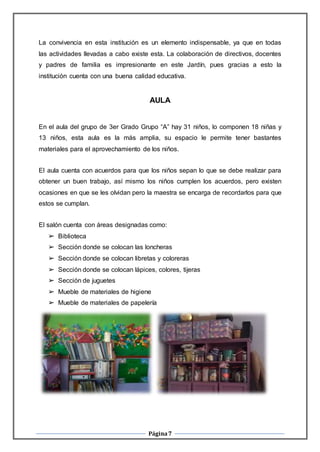 Página7
La convivencia en esta institución es un elemento indispensable, ya que en todas
las actividades llevadas a cabo existe esta. La colaboración de directivos, docentes
y padres de familia es impresionante en este Jardín, pues gracias a esto la
institución cuenta con una buena calidad educativa.
AULA
En el aula del grupo de 3er Grado Grupo “A” hay 31 niños, lo componen 18 niñas y
13 niños, esta aula es la más amplia, su espacio le permite tener bastantes
materiales para el aprovechamiento de los niños.
El aula cuenta con acuerdos para que los niños sepan lo que se debe realizar para
obtener un buen trabajo, así mismo los niños cumplen los acuerdos, pero existen
ocasiones en que se les olvidan pero la maestra se encarga de recordarlos para que
estos se cumplan.
El salón cuenta con áreas designadas como:
➢ Biblioteca
➢ Sección donde se colocan las loncheras
➢ Sección donde se colocan libretas y coloreras
➢ Sección donde se colocan lápices, colores, tijeras
➢ Sección de juguetes
➢ Mueble de materiales de higiene
➢ Mueble de materiales de papelería
 