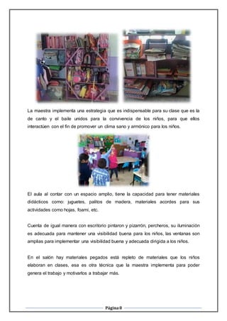 Página8
La maestra implementa una estrategia que es indispensable para su clase que es la
de canto y el baile unidos para la convivencia de los niños, para que ellos
interactúen con el fin de promover un clima sano y armónico para los niños.
El aula al contar con un espacio amplio, tiene la capacidad para tener materiales
didácticos como: juguetes, palitos de madera, materiales acordes para sus
actividades como hojas, foami, etc.
Cuenta de igual manera con escritorio pintaron y pizarrón, percheros, su iluminación
es adecuada para mantener una visibilidad buena para los niños, las ventanas son
amplias para implementar una visibilidad buena y adecuada dirigida a los niños.
En el salón hay materiales pegados está repleto de materiales que los niños
elaboran en clases, esa es otra técnica que la maestra implementa para poder
genera el trabajo y motivarlos a trabajar más.
 