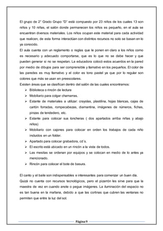 Página9
El grupo de 2° Grado Grupo “D” está compuesto por 23 niños de los cuales 13 son
niños y 10 niñas, el salón donde permanecen los niños es pequeño, en el aula se
encuentran diversos materiales. Los niños ocupan este material para cada actividad
que realicen, de esta forma interactúan con distintos recursos no solo se basan en lo
ya conocido.
El aula cuenta con un reglamento o reglas que le ponen en claro a los niños como
es necesario y adecuado comportarse, que es lo que no se debe hacer y que
pueden generar si no se respetan. La educadora colocó estos acuerdos en la pared
por medio de dibujos para ser comprensible y llamativo en los pequeños. El color de
las paredes es muy llamativo y el color es tono pastel ya que por lo regular son
colores que más se usan en preescolares.
Existen áreas que se clasifican dentro del salón de las cuales encontramos:
 Biblioteca o rincón de lectura
 Mobiliario para colgar chamarras.
 Estante de materiales a utilizar: crayolas, plastilina, hojas blancas, cajas de
cartón forradas, rompecabezas, diamantina, imágenes de números, fichas,
pinzas de tendedero, etc.
 Estante para colocar sus loncheras ( dos apartados arriba niñas y abajo
niños)
 Mobiliario con cajones para colocar en orden los trabajos de cada niño
incluidos en un folder.
 Apartado para colocar grabadora, cd´s.
 El escrito está ubicado en un rincón a la vista de todos.
 Las mesitas se ordenan por equipos y se colocan en medio de lo antes ya
mencionado.
 Rincón para colocar el bote de basura.
El canto y el baile son indispensables e interesantes para comenzar un buen día.
Quizá no cuenta con recursos tecnológicos, pero el pizarrón les sirve para que la
maestra de vez en cuando anote o pegue imágenes. La iluminación del espacio no
es tan buena en la mañana, debido a que las cortinas que cubren las ventanas no
permiten que entre la luz del sol.
 
