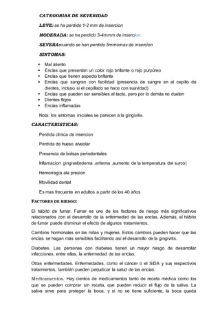CATEGORIAS DE SEVERIDAD
LEVE: se ha perdido 1-2 mm de insercion
MODERADA: se ha perdido 3-4mmm de insercion
SEVERA:cuando se han perdido 5mmomas de insercion
SINTOMAS:
 Mal aliento
 Encías que presentan un color rojo brillante o rojo purpúreo
 Encías que tienen aspecto brillante
 Encías que sangran con facilidad (presencia de sangre en el cepillo de
dientes, incluso si el cepillado se hace con suavidad)
 Encías que pueden ser sensibles al tacto, pero por lo demás no duelen
 Dientes flojos
 Encías inflamadas
Nota: los síntomas iniciales se parecen a la gingivitis.
CARACTERISTICAS:
Perdida clinica de insercion
Perdida de hueso alveolar
Presencia de bolsas periodontales
Inflamacion gingival(edema ,eritema ,aumento de la temperatura del surco)
Hemorragia ala presion
Movilidad dental
Es mas frecuente en adultos a partir de los 40 años
FACTORES DE RIESGO:
El hábito de fumar. Fumar es uno de los factores de riesgo más significativos
relacionados con el desarrollo de la enfermedad de las encías. Además, el hábito
de fumar puede disminuir el efecto de algunos tratamientos.
Cambios hormonales en las niñas y mujeres. Estos cambios pueden hacer que las
encías se hagan más sensibles facilitando así el desarrollo de la gingivitis.
Diabetes. Las personas con diabetes tienen un mayor riesgo de desarrollar
infecciones, entre ellas, la enfermedad de las encías.
Otras enfermedades. Enfermedades, como el cáncer o el SIDA y sus respectivos
tratamientos, también pueden perjudicar la salud de las encías.
Medicamentos. Hay cientos de medicamentos tanto de receta médica como los
que se pueden comprar sin receta, que pueden reducir el flujo de la saliva. La
saliva sirve para proteger la boca, y si no se tiene suficiente, la boca queda
 
