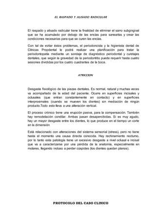 EL RASPADO Y ALISADO RADICULAR
El raspado y alisado radicular tiene la finalidad de eliminar el sarro subgingival
que se ha acumulado por debajo de las encías para sanearlas y crear las
condiciones necesarias para que se curen las encías.
Con tal de evitar éstos problemas, el periodoncista y la higienista dental de
Clínicas Propdental le podrá realizar una planificación para tratar la
periodontopatía mediante un sondaje de diagnóstico periodontal y curetajes
dentales, que según la gravedad de la periodontitis puede requerir hasta cuatro
sesiones divididas por los cuatro cuadrantes de la boca.
ATRICCION
Desgaste fisiológico de las piezas dentales. Es normal, natural y muchas veces
va acompañado de la edad del paciente. Ocurre en superficies incisales y
oclusales (que entran constantemente en contacto) y en superficies
interproximales (cuando se mueven los dientes) sin mediación de ningún
producto.Todo esto lleva a una alteración vertical.
El proceso crónico tiene una erupción pasiva, para la compensación. También
hay remodelación condilar. Ambas pasan desapercibidas. Si es muy agudo,
hay un mayor desgaste entre los dientes, lo que produce en el tiempo un corte
en la dimensión
Está relacionado con alteraciones del sistema sensorial (stress), pero no tiene
hasta el momento una causa directa conocida. Hay rechinamiento nocturno,
por lo tanto esta patología tiene un excesivo desgaste a nivel oclusal e incisal
que va a caracterizarse por una pérdida de la anatomía, especialmente en
molares, llegando incluso a perder cúspides (los dientes quedan planos).
PROTOCOLO DEL CASO CLINICO
 