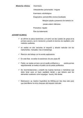 Historia clinica: Anamnesis
Antesedentes personasles: ninguna
Anamnesis odontologica
Diagnostico: periodontitis cronica localizada
Margino papila y presencia de tartaros en
piezas antero inferiores.
Pronostico: regular
Plan de tratamiento:
ACCION CLINICA:
 se elimino la placa bacteriana y el sarro con las curetas de greys en la
primera secion y se lo mensiono y enseño la tecnica de cepillado y los
metodos auxiliares.
 se realizo en dos seciones el raspado y alisado radicular con los
instrumentos manuales mas el destartraje.
 Revicion del trabajo con la sonda exploradora
 En esta fase se ealizo la exodoncia de una pieza 46
 Pulido: se realizo primero con el cepillo profilactico y piedra pomes
seguidamente se realizo el pulido con la pasta profilactica.
 Se recomendaciones y enseño las buenas tecnicas o maniobras que
debe tener para un buen sepillado dental y que debera usar los
elementos auxiliares como enjuague bucal y hilo dental.
 Medicacion: se medico ibuprofeno de 600mg por tres dias esto para
que desinflame la encia despues del raspado radicular.
 