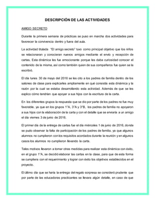 DESCRIPCIÓN DE LAS ACTIVIDADES
AMIGO SECRETO
Durante la primera semana de prácticas se puso en marcha dos actividades para
favorecer la convivencia dentro y fuera del aula.
La actividad titulada “El amigo secreto” tuvo como principal objetivo que los niños
se relacionaran y conocieran nuevos amigos mediante el envío y recepción de
cartas. Esta dinámica les fue emocionante porque les daba curiosidad conocer el
contenido de la misma, así como también quien de sus compañeros fue quien se la
escribió.
El día lunes 30 de mayo del 2016 se les cito a los padres de familia dentro de los
salones de clase para explicarles ampliamente en qué consistía esta dinámica y la
razón por la cual se estaba desarrollando esta actividad. Además de que se les
explico cómo tendrían que apoyar a sus hijos con la escritura de la carta.
En los diferentes grupos la respuesta que se dio por parte de los padres no fue muy
favorable, ya que en los grupos 1°A, 3°A y 3°B, los padres de familia no apoyaron
a sus hijos con la elaboración de la carta y con el detalle que se enviaría a un amigo
el día viernes 3 de junio de 2016.
El primer día de la entrega de cartas fue el día miércoles 1 de junio de 2016, donde
se pudo observar la falta de participación de los padres de familia, ya que algunos
alumnos no cumplieron con los requisitos acordados durante la reunión y en algunos
casos los alumnos no cumplieron llevando la carta.
Tales motivos llevaron a tomar otras medidas para realizar esta dinámica con éxito,
en el grupo 1°A, se decidió elaborar las cartas en la clase, para que de esta forma
se cumpliera con el requerimiento y lograr con éxito los objetivos establecidos en el
proyecto.
El último día que se haría la entrega del regalo sorpresa se consideró prudente que
por parte de las educadoras practicantes se llevara algún detalle, en caso de que
 