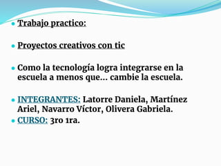 ● Trabajo practico:
● Proyectos creativos con tic
● Como la tecnología logra integrarse en la
escuela a menos que… cambie la escuela.
● INTEGRANTES: Latorre Daniela, Martínez
Ariel, Navarro Víctor, Olivera Gabriela.
● CURSO: 3ro 1ra.
 