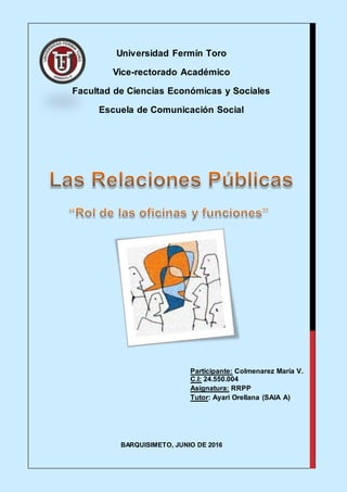 Universidad Fermín Toro
Vice-rectorado Académico
Facultad de Ciencias Económicas y Sociales
Escuela de Comunicación Social
BARQUISIMETO, JUNIO DE 2016
Participante: Colmenarez María V.
C.I: 24.550.004
Asignatura: RRPP
Tutor: Ayari Orellana (SAIA A)
 