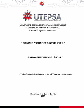 UNIVERSIDAD TECNOLÓGICA PRIVADA DE SANTA CRUZ
FACULTAD DE CIENCIAS & TECNOLOGÍA
CARRERA: Ingeniería de Sistemas
“DOMINIO Y SHAREPOINT SERVER”
BRUNO BUSTAMANTE LÁNCHEZ
Pre-Defensa de Grado para optar al Título de Licenciatura
Santa Cruz de la Sierra – Bolivia
2017
 