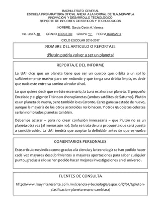 BACHILLERATO GENERAL
ESCUELA PREPARATORIA OFICIAL ANEXA A LA NORMAL DE TLALNEPANTLA
INNOVACIÓN Y DESARROLLO TECNOLÓGICO
REPORTE DE INFORMES CIENTIFICOS Y TECNOLOGICOS
NOMBRE: García Cerón A. Vanesa
No. LISTA 10 GRADO TERCERO GRUPO “1” FECHA 09/03/2017
CICLO ESCOLAR 2016-2017
NOMBRE DEL ARTICULO O REPORTAJE
¡Plutón podría volver a ser un planeta!
REPORTAJE DEL INFORME
La UAI dice que un planeta tiene que ser un cuerpo que orbita a un sol lo
suficientemente masivo para ser redondo y que tenga una órbita limpia, es decir
que nada este entre su camino al rodar al sol.
Lo que quiere decir que en éste escenario, la Luna es ahora un planeta. El pequeño
Encelado y el gigante Titánson ahoraplanetas (ambos satélites de Saturno). Plutón
es un planetade nuevo, pero tambiénlo es Caronte. Ceres gana suestado de nuevo,
aunque la mayoría de los otros asteroides no lo hacen. Y otros 95 objetos celestes
serían nombrados planetas también.
Debemos aclarar – para no crear confusión innecesaria – que Plutón no es un
planetaotravez (al menos aún no). Solo se trata de una propuesta que será puesta
a consideración. La UAI tendría que aceptar la definición antes de que se vuelva
oficial.
COMENTARIOS PERSONALES
Este artículo nos indica como gracias a la ciencia y la tecnología se han podido hacer
cada vez mayores descubrimientos o mayores aportaciones para saber cualquier
punto, gracias a ello se han podido hacer mejores investigaciones en el universo.
FUENTES DE CONSULTA
http://www.muyinteresante.com.mx/ciencia-y-tecnologia/espacio/17/03/7/pluton-
clasificacion-planeta-enano-cambiara/
 