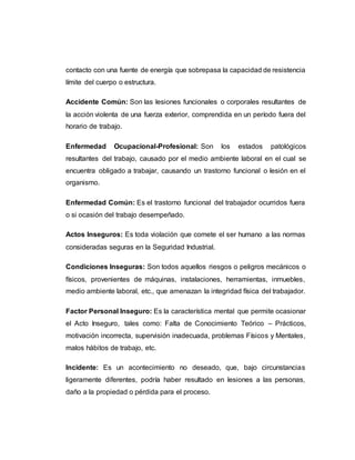 contacto con una fuente de energía que sobrepasa la capacidad de resistencia
límite del cuerpo o estructura.
Accidente Común: Son las lesiones funcionales o corporales resultantes de
la acción violenta de una fuerza exterior, comprendida en un período fuera del
horario de trabajo.
Enfermedad Ocupacional-Profesional: Son los estados patológicos
resultantes del trabajo, causado por el medio ambiente laboral en el cual se
encuentra obligado a trabajar, causando un trastorno funcional o lesión en el
organismo.
Enfermedad Común: Es el trastorno funcional del trabajador ocurridos fuera
o si ocasión del trabajo desempeñado.
Actos Inseguros: Es toda violación que comete el ser humano a las normas
consideradas seguras en la Seguridad Industrial.
Condiciones Inseguras: Son todos aquellos riesgos o peligros mecánicos o
físicos, provenientes de máquinas, instalaciones, herramientas, inmuebles,
medio ambiente laboral, etc., que amenazan la integridad física del trabajador.
Factor Personal Inseguro: Es la característica mental que permite ocasionar
el Acto Inseguro, tales como: Falta de Conocimiento Teórico – Prácticos,
motivación incorrecta, supervisión inadecuada, problemas Físicos y Mentales,
malos hábitos de trabajo, etc.
Incidente: Es un acontecimiento no deseado, que, bajo circunstancias
ligeramente diferentes, podría haber resultado en lesiones a las personas,
daño a la propiedad o pérdida para el proceso.
 