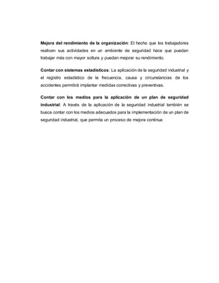 Mejora del rendimiento de la organización: El hecho que los trabajadores
realicen sus actividades en un ambiente de seguridad hace que puedan
trabajar más con mayor soltura y puedan mejorar su rendimiento.
Contar con sistemas estadísticos: La aplicación de la seguridad industrial y
el registro estadístico de la frecuencia, causa y circunstancias de los
accidentes permitirá implantar medidas correctivas y preventivas.
Contar con los medios para la aplicación de un plan de seguridad
industrial: A través de la aplicación de la seguridad industrial también se
busca contar con los medios adecuados para la implementación de un plan de
seguridad industrial, que permita un proceso de mejora continua
 