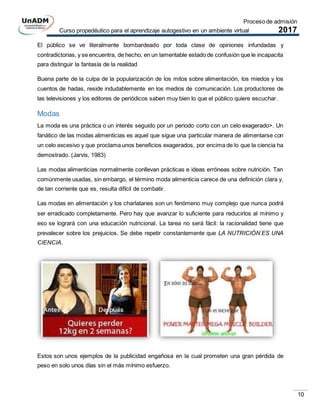 Proceso de admisión
Curso propedéutico para el aprendizaje autogestivo en un ambiente virtual 2017
10
El público se ve literalmente bombardeado por toda clase de opiniones infundadas y
contradictorias, y se encuentra, de hecho, en un lamentable estado de confusión que le incapacita
para distinguir la fantasía de la realidad
Buena parte de la culpa de la popularización de los mitos sobre alimentación, los miedos y los
cuentos de hadas, reside indudablemente en los medios de comunicación. Los productores de
las televisiones y los editores de periódicos saben muy bien lo que el público quiere escuchar.
Modas
La moda es una práctica o un interés seguido por un periodo corto con un celo exagerado>. Un
fanático de las modas alimenticias es aquel que sigue una particular manera de alimentarse con
un celo excesivo y que proclama unos beneficios exagerados, por encima de lo que la ciencia ha
demostrado. (Jarvis, 1983)
Las modas alimenticias normalmente conllevan prácticas e ideas erróneas sobre nutrición. Tan
comúnmente usadas, sin embargo, el término moda alimenticia carece de una definición clara y,
de tan corriente que es, resulta difícil de combatir.
Las modas en alimentación y los charlatanes son un fenómeno muy complejo que nunca podrá
ser erradicado completamente. Pero hay que avanzar lo suficiente para reducirlos al mínimo y
eso se logrará con una educación nutricional. La tarea no será fácil: la racionalidad tiene que
prevalecer sobre los prejuicios. Se debe repetir constantemente que LA NUTRICIÓN ES UNA
CIENCIA.
Estos son unos ejemplos de la publicidad engañosa en la cual prometen una gran pérdida de
peso en solo unos días sin el más mínimo esfuerzo.
 