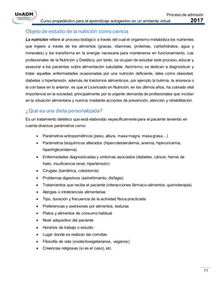 Proceso de admisión
Curso propedéutico para el aprendizaje autogestivo en un ambiente virtual 2017
11
Objeto de estudio de la nutrición como ciencia
La nutrición refiere al proceso biológico a través del cual el organismo metaboliza los nutrientes
que ingiere a través de los alimentos (grasas, vitaminas, proteínas, carbohidratos, agua y
minerales) y los transforma en la energía necesaria para mantenerse en funcionamiento. Los
profesionales de la Nutrición y Dietética, por tanto, se ocupan de estudiar este proceso, educar y
asesorar a los pacientes sobre alimentación saludable. Asimismo, se dedican a diagnosticar y
tratar aquellas enfermedades ocasionadas por una nutrición deficiente, tales como obesidad,
diabetes o hipertensión, además de trastornos alimenticios, por ejemplo la bulimia, la anorexia o
la con base en lo anterior, es que el Licenciado en Nutrición, en los últimos años, ha cobrado vital
importancia en la sociedad, principalmente por la urgente demanda de profesionales que incidan
en la situación alimentaria y nutricia mediante acciones de prevención, atención y rehabilitación.
¿Qué es una dieta personalizada?
Es un tratamiento dietético que está elaborado específicamente para el paciente teniendo en
cuenta diversos parámetros como:
 Parámetros antropométricos (peso, altura, masa magra, masa grasa…)
 Parámetros bioquímicos alterados (hipercolesterolemia, anemia, hiperuricemia,
hipertrigliceridemia)
 Enfermedades diagnosticadas y síntomas asociados (diabetes, cáncer, hernia de
hiato, insuficiencia renal, hipertensión)
 Cirugías (bariátrica, colostomía)
 Problemas digestivos (estreñimiento, disfagia)
 Tratamientos que recibe el paciente (interacciones fármaco-alimentos, quimioterapia)
 Alergias o intolerancias alimentarias
 Tipo, duración y frecuencia de la actividad física practicada
 Preferencias y aversiones por alimentos, texturas
 Platos y alimentos de consumo habitual
 Nivel adquisitivo del paciente
 Horarios de trabajo o estudio
 Lugar donde se realizan las comidas
 Filosofía de vida (ovolactovegetarianos, veganos)
 Creencias religiosas (si es el caso), etc.
 
