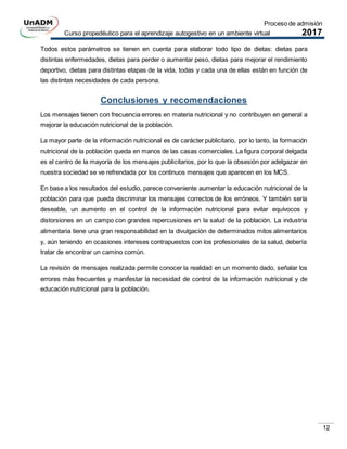 Proceso de admisión
Curso propedéutico para el aprendizaje autogestivo en un ambiente virtual 2017
12
Todos estos parámetros se tienen en cuenta para elaborar todo tipo de dietas: dietas para
distintas enfermedades, dietas para perder o aumentar peso, dietas para mejorar el rendimiento
deportivo, dietas para distintas etapas de la vida, todas y cada una de ellas están en función de
las distintas necesidades de cada persona.
Conclusiones y recomendaciones
Los mensajes tienen con frecuencia errores en materia nutricional y no contribuyen en general a
mejorar la educación nutricional de la población.
La mayor parte de la información nutricional es de carácter publicitario, por lo tanto, la formación
nutricional de la población queda en manos de las casas comerciales. La figura corporal delgada
es el centro de la mayoría de los mensajes publicitarios, por lo que la obsesión por adelgazar en
nuestra sociedad se ve refrendada por los continuos mensajes que aparecen en los MCS.
En base a los resultados del estudio, parece conveniente aumentar la educación nutricional de la
población para que pueda discriminar los mensajes correctos de los erróneos. Y también sería
deseable, un aumento en el control de la información nutricional para evitar equívocos y
distorsiones en un campo con grandes repercusiones en la salud de la población. La industria
alimentaria tiene una gran responsabilidad en la divulgación de determinados mitos alimentarios
y, aún teniendo en ocasiones intereses contrapuestos con los profesionales de la salud, debería
tratar de encontrar un camino común.
La revisión de mensajes realizada permite conocer la realidad en un momento dado, señalar los
errores más frecuentes y manifestar la necesidad de control de la información nutricional y de
educación nutricional para la población.
 