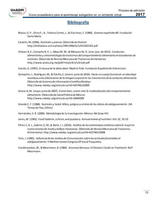 Proceso de admisión
Curso propedéutico para el aprendizaje autogestivo en un ambiente virtual 2017
13
Bibliografía
Blasco,G. P., OrizoF., A.,Toharia Cortés,J.,& ElzoImaz, F.(1989). Jóvenesespañoles89. Fundación
Santa María.
Castells,M.(1996). Nutrición y prensa. Obtenidode Dialnet:
http://biblioteca.ucm.es/tesis/19911996/D/1/AD1025101.pdf
Chávez-R,E.,CamachoR, E. J., Maya M, M., & Márquez M, O. (ene./jun.de 2012). Conductas
alimentariasy sintomatología detrastornosdelcomportamiento alimentario en estudiantesde
nutrición. Obtenidode RevistaMexicanade TrastornosAlimentarios:
http://www.scielo.org.mx/pdf/rmta/v3n1/v3n1a4.pdf
Covián,G. (1991). En busca de la dieta ideal. Madrid:Pubí. FundaciónEspañolade laNutrición.
Gempeler,J.,Rodríguez,M.,& Patiño,C.(enero-juniode 2016). Hacia un cuerpo funcional:un abordaje
novedoso a lasalteracionesde la imagen corporalen los transtornosdela conducta alimentaria.
Obtenidode Sistemade InformaciónCientíficaRedalyc:
http://www.redalyc.org/articulo.oa?id=425746132009
Gracia-A,M. (mayo-juniode 2007). Comerbien,comer mal:la medicalización del comportamiento
alimentario. Obtenidode SaludPúblicade México:
http://www.redalyc.org/articulo.oa?id=10649309
Grande C, F. (1988). Nutrición y Salúd.Mitos,peligrosy erróresde las dietas deadelgazamiento.(M.
Temasde Hoy,Editor)
Hernández,S.R. (2006). Metodologíade la Investigación.México:McGraw Hill.
Jarvis,W. (1983). Food faddism,cultism,andquackery. Annualreview of nutrition:Vol.32, 35-52.
Pérez-L,A.L.,Gabino-C,M.,& Baile,J.I.(2016). Análisisde los estereotiposestéticossobrela mujeren
nueverevistasde moda y belleza mexicanas. Obtenidode RevistaMexicanade Trastornos
Alimentarios:http://www.redalyc.org/articulo.oa?id=425746132006
Toro, J.(1985). Influencia delos mediosde Comunicación sobrelasactitudesfavorablesal
adelgazamiento. V MediterraneanCongressOf Social Psyquiatry.
Vandereycken,W.,&Meermann,R.(1984). Anorexia Nervosa:A Clinician'sGuide to Treatment. Rolf
Meermann.
 