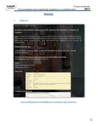 Proceso de admisión
Curso propedéutico para el aprendizaje autogestivo en un ambiente virtual 2017
14
Anexos
I. Bitácora
http://ame000.blogspot.mx/2017/08/sesion-6-actividad-1-observacion.html
 