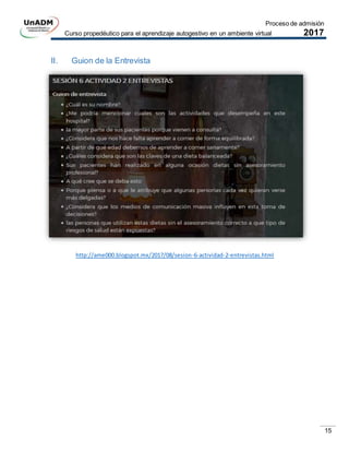Proceso de admisión
Curso propedéutico para el aprendizaje autogestivo en un ambiente virtual 2017
15
II. Guion de la Entrevista
http://ame000.blogspot.mx/2017/08/sesion-6-actividad-2-entrevistas.html
 