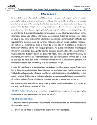 Proceso de admisión
Curso propedéutico para el aprendizaje autogestivo en un ambiente virtual 2017
3
Introducción
La obesidad es una enfermedad metabólica crónica cuyo tratamiento requiere de llevar a cabo
cambios favorables en la alimentación y en el estilo de vida, mantenidos en el tiempo. La elevada
prevalencia de esta enfermedad y la dificultad que conlleva su tratamiento contribuye a la
proliferación de dietas ‘mágicas’ y otros procedimientos, de eficacia no comprobada, que
prometen una pérdida de peso rápida y sin esfuerzo, en gran medida consumidas por la presión
de la tendencia de la postmodernidad de mantenerse en el peso “ideal” para cumplir con ciertos
cánones de belleza y de estética: estar sano, hacer ejercicio, beber los famosos ocho vasos
de agua al día, tomar suplementos vitamínicos, hacer dietas o alimentarse con malteadas que
supuestamente contienen todos los nutrientes necesarios para un cuerpo saludable y delgado;
son parte de la demanda que exige el mundo de hoy, no sólo en el ámbito de la moda, sino
también en el familiar, laboral y en cualquier profesión. Por eso es normal hablar de dietas para
eliminar en corto tiempo grasa, perder calorías, toxinas o simplemente sentirse más livianos; y
muchos pacientes buscan y siguen las dietas “de moda”, ilusionados por la información y los
testimonios, en ocasiones, de personas famosas, pero las consecuencias adversas para la salud
de este tipo de dietas son obvias y diversas además de que la recuperación ponderal y el
fenómeno de ‘rebote’ son frecuentes y no están exentos de riesgos.
A pesar de los esfuerzos de investigadores, sociedades científicas y organismos oficiales, este
tipo de dietas y procedimientos sesiguen utilizando por muchas personas y van en aumento como
‘método de adelgazamiento’ y llegan a constituir un auténtico problema de salud pública, ya que
pueden provocar deficiencias de proteínas, vitaminas y minerales por la falta de consumo de los
alimentos y producir efectos psicológicos negativos llegando en ocasiones a la muerte.
Por eso fomentar la educación en alimentación y hábitos de vida saludable en la población es
una responsabilidad que nos atañe a todos.
Objetivo General: Advertir y concientizar a la población acerca de los riesgos que implica
para la salud el uso de estas llamadas dietas “de moda”.
Objetivos específicos:
1.- Informar sobre las principales características y recomendaciones del tratamiento dietético
eficaz para la obesidad.
2.- Romper con los mitos de estas llamadas dietas “de moda” y su impacto.
 