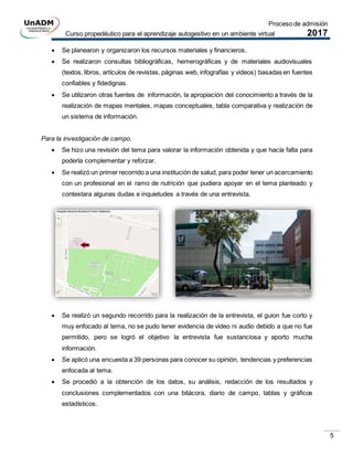 Proceso de admisión
Curso propedéutico para el aprendizaje autogestivo en un ambiente virtual 2017
5
 Se planearon y organizaron los recursos materiales y financieros.
 Se realizaron consultas bibliográficas, hemerográficas y de materiales audiovisuales
(textos, libros, artículos de revistas, páginas web, infografías y videos) basadas en fuentes
confiables y fidedignas.
 Se utilizaron otras fuentes de información, la apropiación del conocimiento a través de la
realización de mapas mentales, mapas conceptuales, tabla comparativa y realización de
un sistema de información.
Para la investigación de campo.
 Se hizo una revisión del tema para valorar la información obtenida y que hacía falta para
poderla complementar y reforzar.
 Se realizó un primer recorrido a una institución de salud, para poder tener un acercamiento
con un profesional en el ramo de nutrición que pudiera apoyar en el tema planteado y
contestara algunas dudas e inquietudes a través de una entrevista.
 Se realizó un segundo recorrido para la realización de la entrevista, el guion fue corto y
muy enfocado al tema, no se pudo tener evidencia de video ni audio debido a que no fue
permitido, pero se logró el objetivo la entrevista fue sustanciosa y aporto mucha
información.
 Se aplicó una encuesta a 39 personas para conocer su opinión, tendencias y preferencias
enfocada al tema.
 Se procedió a la obtención de los datos, su análisis, redacción de los resultados y
conclusiones complementados con una bitácora, diario de campo, tablas y gráficos
estadísticos.
 