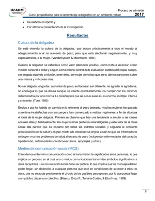 Proceso de admisión
Curso propedéutico para el aprendizaje autogestivo en un ambiente virtual 2017
6
 Se elaboró el reporte y
 Por último la presentación de la investigación.
Resultados
Cultura de la delgadez
Se está viviendo la cultura de la delgadez, que induce prácticamente a todo el mundo al
adelgazamiento o al no aumento de peso; pero que está afectando negativamente, y muy
especialmente, a la mujer. (Vandereycken & Meermann, 1984)
Cuando la delgadez se establece como valor altamente positivo, como meta a alcanzar, como
modelo corporal a imitar y seguir, comocriterio central de la evaluación estéticadel propio cuerpo,
ser delgada equivale a triunfar, tener éxito, ser mujer comohay que sero, demostrarcontrol sobre
una misma y mil cosas más.
No ser delgada, engordar, aumentar de peso, es fracasar, ser diferente, no agradar ni agradarse,
no conseguir lo que se desea aunque se intente esforzadamente, no cumplir con los mínimos
determinados por una misma.La presión para que las cosas sean asíes enorme, múltiple, intensa
y creciente. (Toro, 1985)
Debido a que ha habido un cambio en lo referente al peso deseado, muchas mujeres han pasado
a sentirse insatisfechas con su cuerpo y han comenzado a realizar regímenes a fin de alcanzar
el ideal de la mujer delgada. Primero se observa que hay una tendencia a emular a las clases
sociales altas y, habitualmente, las mujeres ricas prefieren estar delgadas y este valor de la clase
social alta parece que se esparce por todos los estratos sociales y segundo la creciente
preocupación por la salud y el gran miedo a la obesidad se origina a raíz de que los informadores
atribuyen muchos problemas de salud al exceso de peso (incluyendo enfermedades del corazón,
hipertensión, enfermedades cerebrovasculares, apoplejías y otras).
Medios de comunicación social (MCS)
Entendemos el término comunicación como la transmisión de significados entre personas, lo que
implica un proceso en el cual uno o varios comunicadores transmiten símbolos significativos a
otros receptores. La comunicaciónsocial debe serpública, lo que implica que los mensajes deben
poder llegar, sin distinción, a cualquier persona que esté en condiciones de acceder a ellos; es
decir, que no se acote previamente el círculo de los posibles perceptores, por lo que pueda llegar
a un público disperso o colectivo. (Blasco, Orizo F., Toharia Cortés, & Elzo Imaz, 1989)
 