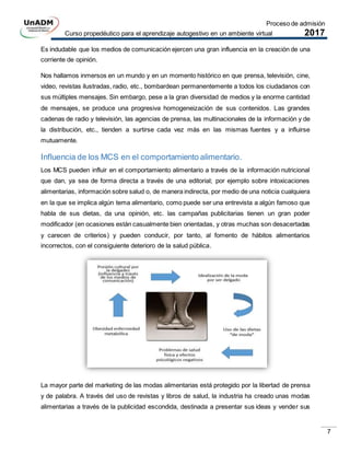Proceso de admisión
Curso propedéutico para el aprendizaje autogestivo en un ambiente virtual 2017
7
Es indudable que los medios de comunicación ejercen una gran influencia en la creación de una
corriente de opinión.
Nos hallamos inmersos en un mundo y en un momento histórico en que prensa, televisión, cine,
video, revistas ilustradas, radio, etc., bombardean permanentemente a todos los ciudadanos con
sus múltiples mensajes. Sin embargo, pese a la gran diversidad de medios y la enorme cantidad
de mensajes, se produce una progresiva homogeneización de sus contenidos. Las grandes
cadenas de radio y televisión, las agencias de prensa, las multinacionales de la información y de
la distribución, etc., tienden a surtirse cada vez más en las mismas fuentes y a influirse
mutuamente.
Influencia de los MCS en el comportamiento alimentario.
Los MCS pueden influir en el comportamiento alimentario a través de la información nutricional
que dan, ya sea de forma directa a través de una editorial; por ejemplo sobre intoxicaciones
alimentarias, información sobre salud o, de manera indirecta, por medio de una noticia cualquiera
en la que se implica algún tema alimentario, como puede ser una entrevista a algún famoso que
habla de sus dietas, da una opinión, etc. las campañas publicitarias tienen un gran poder
modificador (en ocasiones están casualmente bien orientadas, y otras muchas son desacertadas
y carecen de criterios) y pueden conducir, por tanto, al fomento de hábitos alimentarios
incorrectos, con el consiguiente deterioro de la salud pública.
La mayor parte del marketing de las modas alimentarias está protegido por la libertad de prensa
y de palabra. A través del uso de revistas y libros de salud, la industria ha creado unas modas
alimentarias a través de la publicidad escondida, destinada a presentar sus ideas y vender sus
 