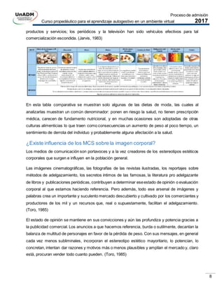Proceso de admisión
Curso propedéutico para el aprendizaje autogestivo en un ambiente virtual 2017
8
productos y servicios; los periódicos y la televisión han sido vehículos efectivos para tal
comercialización escondida. (Jarvis, 1983)
En esta tabla comparativa se muestran solo algunas de las dietas de moda, las cuales al
analizarlas muestran un común denominador: ponen en riesgo la salud, no tienen prescripción
médica, carecen de fundamento nutricional, y en muchas ocasiones son adoptadas de otras
culturas alimenticias lo que traen como consecuencias un aumento de peso al poco tiempo, un
sentimiento de derrota del individuo y probablemente alguna afectación a la salud.
¿Existe influencia de los MCS sobre la imagen corporal?
Los medios de comunicación son portavoces y a la vez creadores de los estereotipos estéticos
corporales que surgen e influyen en la población general.
Las imágenes cinematográficas, las fotografías de las revistas ilustradas, los reportajes sobre
métodos de adelgazamiento, los secretos íntimos de las famosas, la literatura pro adelgazante
de libros y publicaciones periódicas, contribuyen a determinar eseestado de opinión o evaluación
corporal al que estamos haciendo referencia. Pero además, todo ese arsenal de imágenes y
palabras crea un importante y suculento mercado descubierto y cultivado por los comerciantes y
productores de los mil y un recursos que, real o supuestamente, facilitan el adelgazamiento.
(Toro, 1985)
El estado de opinión se mantiene en sus convicciones y aún las profundiza y potencia gracias a
la publicidad comercial. Los anuncios a que hacemos referencia, burda o sutilmente, decantan la
balanza de multitud de personajes en favor de la pérdida de peso. Con sus mensajes, en general
cada vez menos subliminales, incorporan el estereotipo estético mayoritario, lo potencian, lo
concretan, intentan dar razones y motivos más o menos plausibles y amplían el mercado y, claro
está, procuran vender todo cuanto pueden. (Toro, 1985)
 